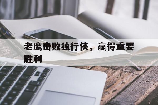 开云体育入口-关于老鹰击败独行侠，赢得重要胜利的信息